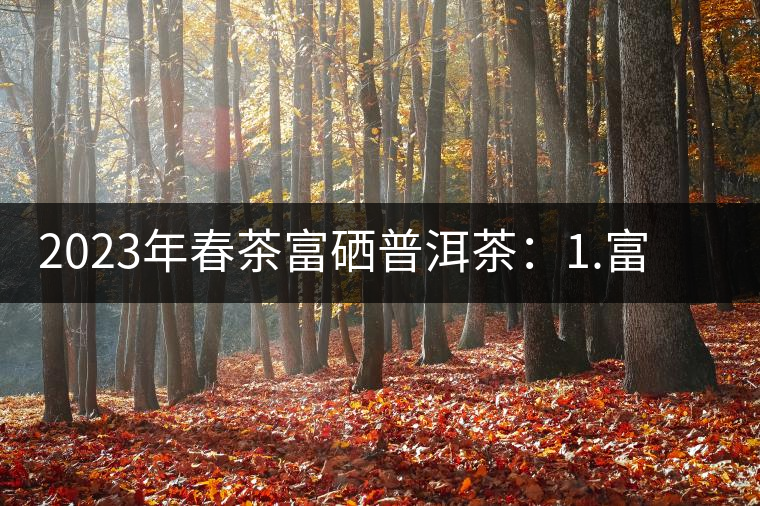 2023年春茶富硒普洱茶：1.富硒有機(jī)手工生普，市場指導(dǎo)價800元／公斤；2.富硒有機(jī)一級紅茶，市場指導(dǎo)價800元／公斤；3.富硒有機(jī)熟普餅，市場指導(dǎo)價1000元／公斤；4.富硒有機(jī)月光白茶，市場指導(dǎo)價800元／公斤。