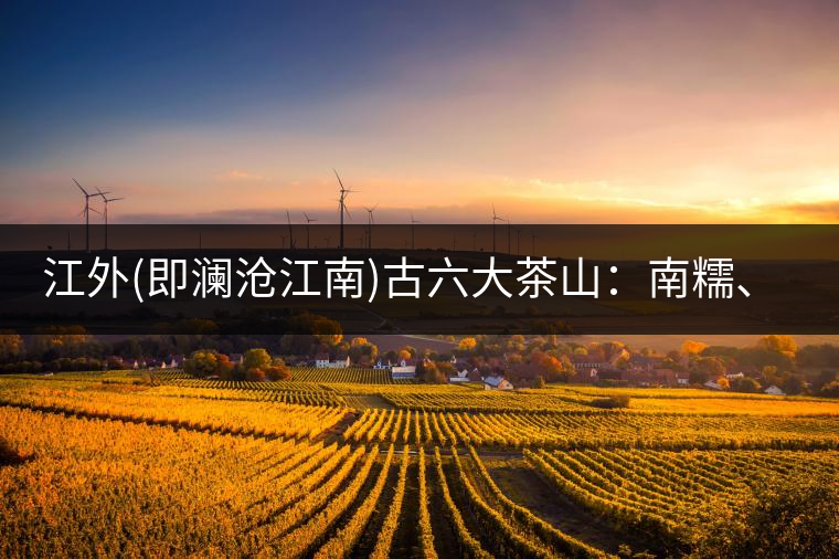江外(即瀾滄江南)古六大茶山：南糯、南嶠、勐宋、景邁、布朗、巴達。