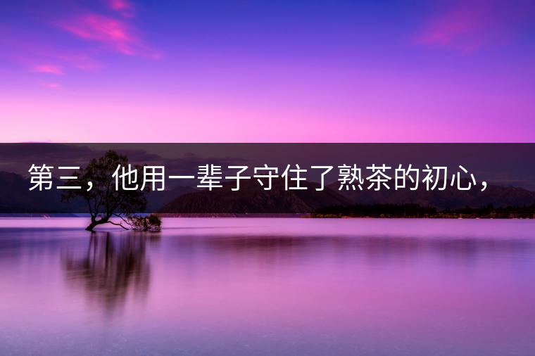 第三，他用一輩子守住了熟茶的初心，定下了熟茶的底線